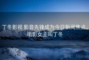 丁冬影视 影音先锋成为今日新闻焦点，电影女主叫丁冬