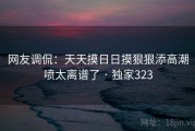 网友调侃:天天摸日日摸狠狠添高潮喷太离谱了 · 独家323 网友调侃:天天摸日日摸狠狠添高潮喷太离谱了 · 独家323