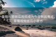 草莓视频丝瓜视频成为今日新闻焦点，草莓视频丝瓜小官方