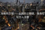 海角网页版——全网热议特辑,海角论坛怎么注册 海角网页版——全网热议特辑,海角论坛怎么注册