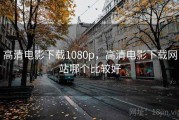 高清电影下载1080p,高清电影下载网站哪个比较好 高清电影下载1080p,高清电影下载网站哪个比较好