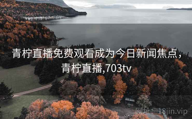 青柠直播免费观看成为今日新闻焦点，青柠直播,703tv