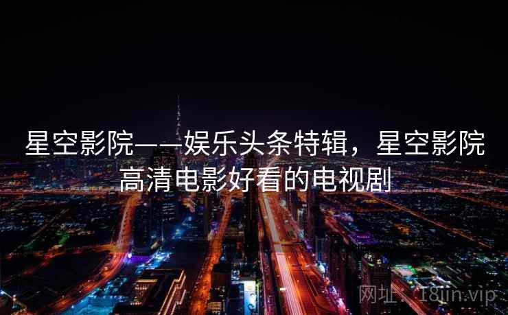 星空影院——娱乐头条特辑，星空影院高清电影好看的电视剧