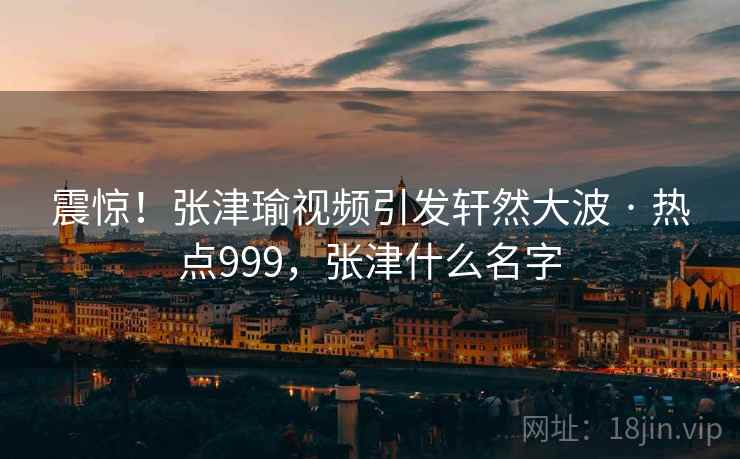震惊！张津瑜视频引发轩然大波 · 热点999，张津什么名字