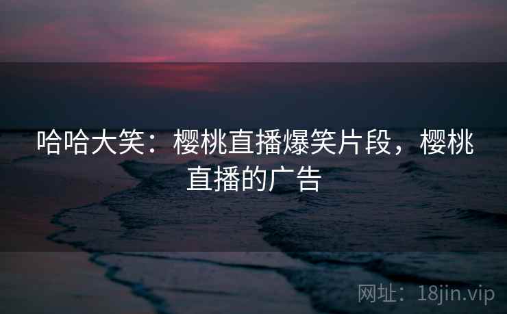 哈哈大笑：樱桃直播爆笑片段，樱桃直播的广告