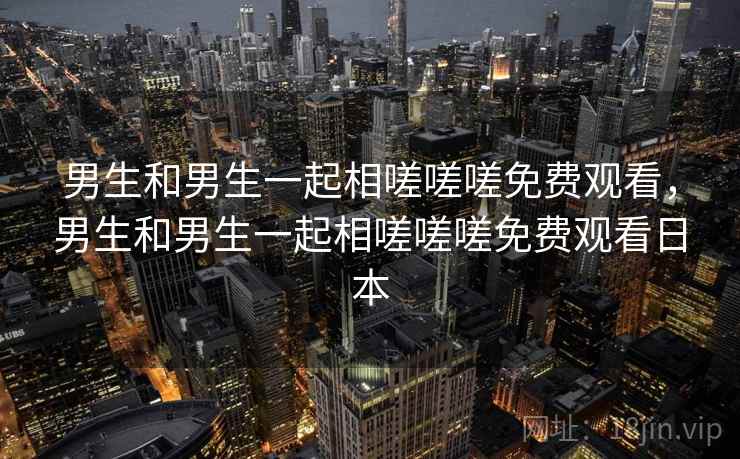 男生和男生一起相嗟嗟嗟免费观看,男生和男生一起相嗟嗟嗟免费观看日本 男生和男生一起相嗟嗟嗟免费观看,男生和男生一起相嗟嗟嗟免费观看日本