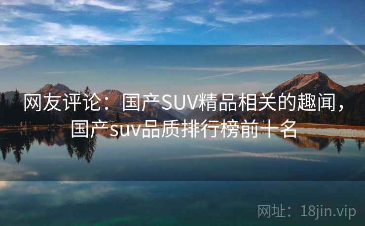 网友评论:国产SUV精品相关的趣闻,国产suv品质排行榜前十名 网友评论:国产SUV精品相关的趣闻,国产suv品质排行榜前十名