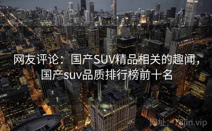 网友评论:国产SUV精品相关的趣闻,国产suv品质排行榜前十名 网友评论:国产SUV精品相关的趣闻,国产suv品质排行榜前十名