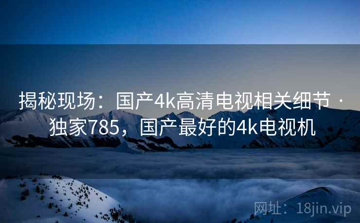揭秘现场:国产4k高清电视相关细节 · 独家785,国产最好的4k电视机 揭秘现场:国产4k高清电视相关细节 · 独家785,国产最好的4k电视机