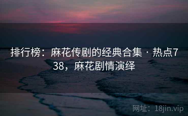 排行榜:麻花传剧的经典合集 · 热点738,麻花剧情演绎 排行榜:麻花传剧的经典合集 · 热点738,麻花剧情演绎