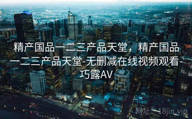 精产国品一二三产品天堂,精产国品一二三产品天堂-无删减在线视频观看-巧露AV 精产国品一二三产品天堂,精产国品一二三产品天堂-无删减在线视频观看-巧露AV