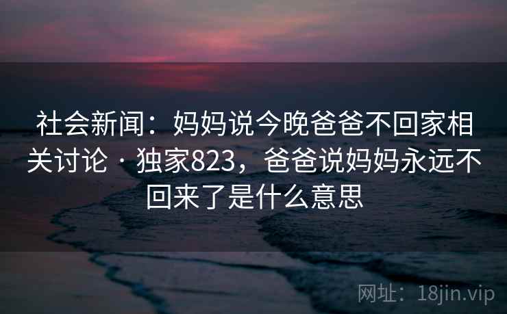 社会新闻:妈妈说今晚爸爸不回家相关讨论 · 独家823,爸爸说妈妈永远不回来了是什么意思 社会新闻:妈妈说今晚爸爸不回家相关讨论 · 独家823,爸爸说妈妈永远不回来了是什么意思