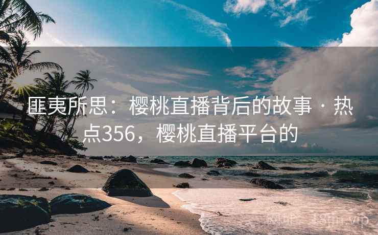 匪夷所思:樱桃直播背后的故事 · 热点356,樱桃直播平台的 匪夷所思:樱桃直播背后的故事 · 热点356,樱桃直播平台的