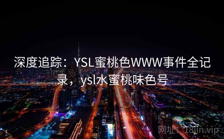 深度追踪:YSL蜜桃色WWW事件全记录,ysl水蜜桃味色号 深度追踪:YSL蜜桃色WWW事件全记录,ysl水蜜桃味色号